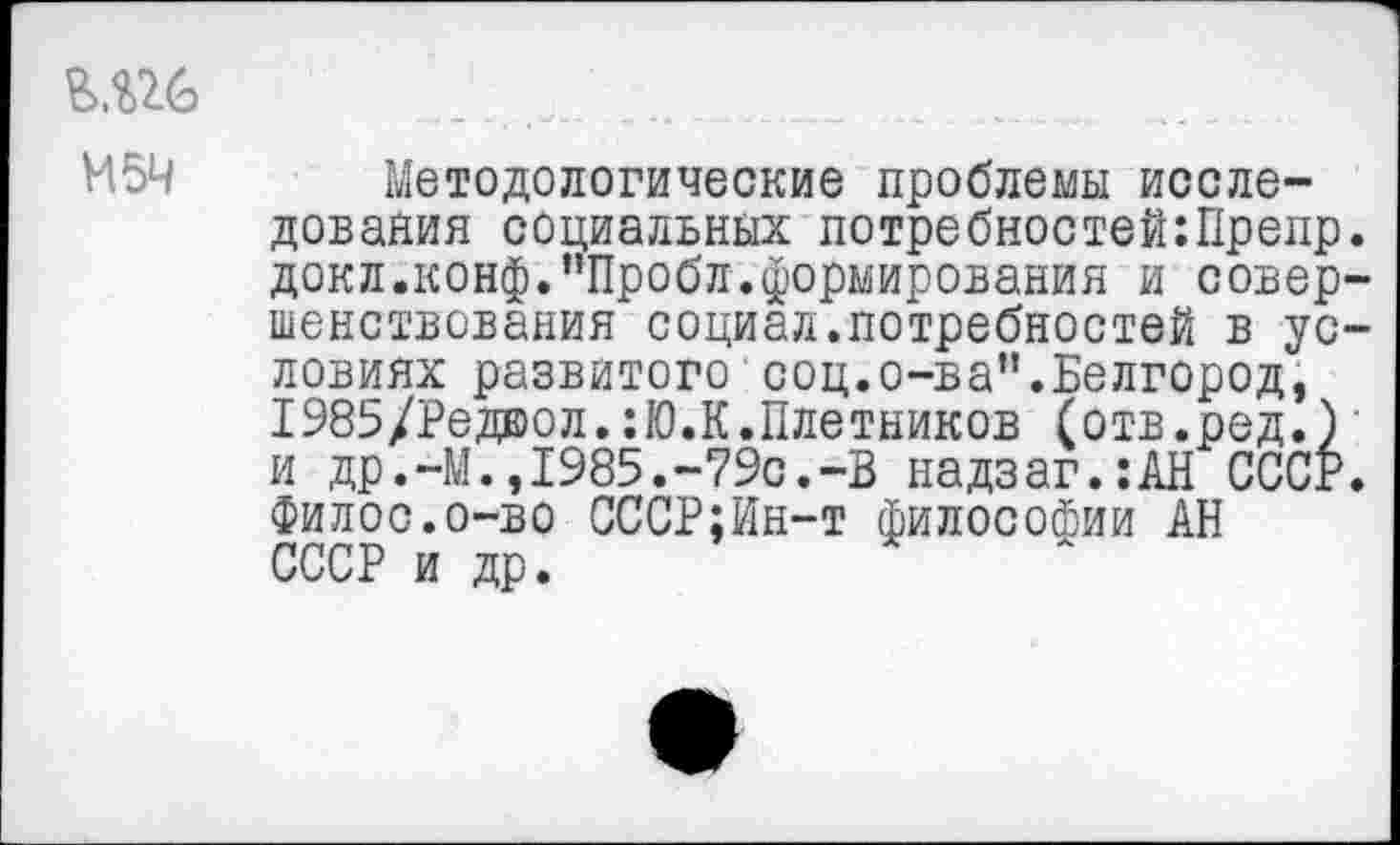 ﻿М5Ч
Методологические проблемы исследования социальных потребностей:Прелр. докл.конф."Пробл.формирования и совершенствования социал.потребностей в условиях развитого1 соц.о-ва”.Белгород, 1985/Ред®ол.:Ю.К.Плотников (отв.ред.) и др.-М.,1985.-79с.-В надзаг.:АН СССР. Филос.о-во СССР;Ин-т философии АН СССР и др.